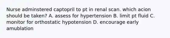 Nurse adminstered captopril to pt in renal scan. which acion should be taken? A. assess for hypertension B. limit pt fluid C. monitor for orthostatic hypotension D. encourage early amublation