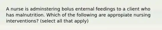 A nurse is adminstering bolus enternal feedings to a client who has malnutrition. Which of the following are appropiate nursing interventions? (select all that apply)