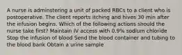 A nurse is adminstering a unit of packed RBCs to a client who is postoperative. The client reports itching and hives 30 min after the infusion begins. Which of the following actions should the nurse take first? Maintain IV access with 0.9% sodium chloride Stop the infusion of blood Send the blood container and tubing to the blood bank Obtain a urine sample