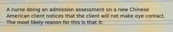 A nurse doing an admission assessment on a new Chinese American client notices that the client will not make eye contact. The most likely reason for this is that it: