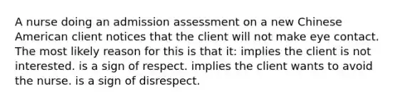 A nurse doing an admission assessment on a new Chinese American client notices that the client will not make eye contact. The most likely reason for this is that it: implies the client is not interested. is a sign of respect. implies the client wants to avoid the nurse. is a sign of disrespect.