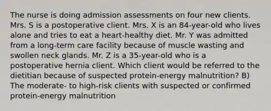 The nurse is doing admission assessments on four new clients. Mrs. S is a postoperative client. Mrs. X is an 84-year-old who lives alone and tries to eat a heart-healthy diet. Mr. Y was admitted from a long-term care facility because of muscle wasting and swollen neck glands. Mr. Z is a 35-year-old who is a postoperative hernia client. Which client would be referred to the dietitian because of suspected protein-energy malnutrition? B) The moderate- to high-risk clients with suspected or confirmed protein-energy malnutrition