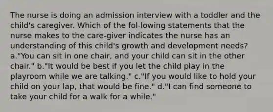 The nurse is doing an admission interview with a toddler and the child's caregiver. Which of the fol-lowing statements that the nurse makes to the care-giver indicates the nurse has an understanding of this child's growth and development needs? a."You can sit in one chair, and your child can sit in the other chair." b."It would be best if you let the child play in the playroom while we are talking." c."If you would like to hold your child on your lap, that would be fine." d."I can find someone to take your child for a walk for a while."