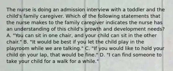 The nurse is doing an admission interview with a toddler and the child's family caregiver. Which of the following statements that the nurse makes to the family caregiver indicates the nurse has an understanding of this child's growth and development needs? A. "You can sit in one chair, and your child can sit in the other chair." B. "It would be best if you let the child play in the playroom while we are talking." C. "If you would like to hold your child on your lap, that would be fine." D. "I can find someone to take your child for a walk for a while."