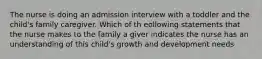 The nurse is doing an admission interview with a toddler and the child's family caregiver. Which of th eollowing statements that the nurse makes to the family a giver indicates the nurse has an understanding of this child's growth and development needs