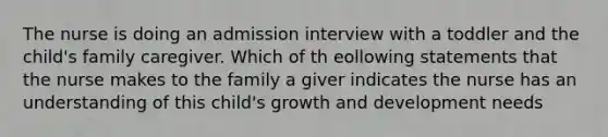 The nurse is doing an admission interview with a toddler and the child's family caregiver. Which of th eollowing statements that the nurse makes to the family a giver indicates the nurse has an understanding of this child's growth and development needs