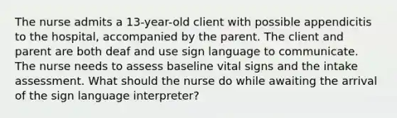 The nurse admits a 13-year-old client with possible appendicitis to the hospital, accompanied by the parent. The client and parent are both deaf and use sign language to communicate. The nurse needs to assess baseline vital signs and the intake assessment. What should the nurse do while awaiting the arrival of the sign language interpreter?