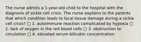 The nurse admits a 1-year-old child to the hospital with the diagnosis of sickle cell crisis. The nurse explains to the parents that which condition leads to local tissue damage during a sickle cell crisis? □ 1. autoimmune reaction complicated by hypoxia □ 2. lack of oxygen in the red blood cells □ 3. obstruction to circulation □ 4. elevated serum bilirubin concentration