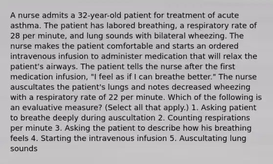 A nurse admits a 32-year-old patient for treatment of acute asthma. The patient has labored breathing, a respiratory rate of 28 per minute, and lung sounds with bilateral wheezing. The nurse makes the patient comfortable and starts an ordered intravenous infusion to administer medication that will relax the patient's airways. The patient tells the nurse after the first medication infusion, "I feel as if I can breathe better." The nurse auscultates the patient's lungs and notes decreased wheezing with a respiratory rate of 22 per minute. Which of the following is an evaluative measure? (Select all that apply.) 1. Asking patient to breathe deeply during auscultation 2. Counting respirations per minute 3. Asking the patient to describe how his breathing feels 4. Starting the intravenous infusion 5. Auscultating lung sounds