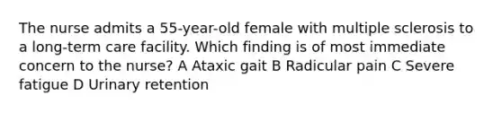 The nurse admits a 55-year-old female with multiple sclerosis to a long-term care facility. Which finding is of most immediate concern to the nurse? A Ataxic gait B Radicular pain C Severe fatigue D Urinary retention