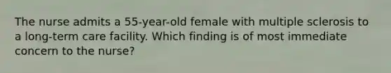 The nurse admits a 55-year-old female with multiple sclerosis to a long-term care facility. Which finding is of most immediate concern to the nurse?