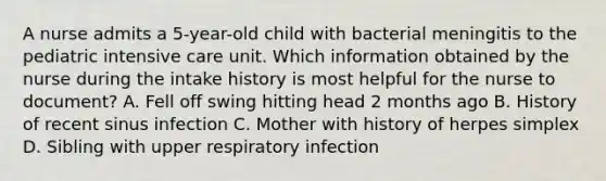 A nurse admits a 5-year-old child with bacterial meningitis to the pediatric intensive care unit. Which information obtained by the nurse during the intake history is most helpful for the nurse to document? A. Fell off swing hitting head 2 months ago B. History of recent sinus infection C. Mother with history of herpes simplex D. Sibling with upper respiratory infection