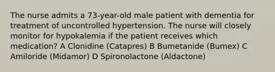 The nurse admits a 73-year-old male patient with dementia for treatment of uncontrolled hypertension. The nurse will closely monitor for hypokalemia if the patient receives which medication? A Clonidine (Catapres) B Bumetanide (Bumex) C Amiloride (Midamor) D Spironolactone (Aldactone)