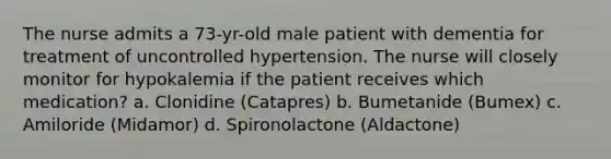 The nurse admits a 73-yr-old male patient with dementia for treatment of uncontrolled hypertension. The nurse will closely monitor for hypokalemia if the patient receives which medication? a. Clonidine (Catapres) b. Bumetanide (Bumex) c. Amiloride (Midamor) d. Spironolactone (Aldactone)