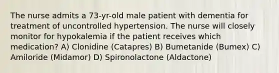 The nurse admits a 73-yr-old male patient with dementia for treatment of uncontrolled hypertension. The nurse will closely monitor for hypokalemia if the patient receives which medication? A) Clonidine (Catapres) B) Bumetanide (Bumex) C) Amiloride (Midamor) D) Spironolactone (Aldactone)