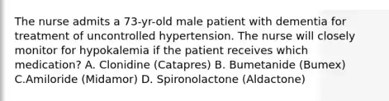 The nurse admits a 73-yr-old male patient with dementia for treatment of uncontrolled hypertension. The nurse will closely monitor for hypokalemia if the patient receives which medication? A. Clonidine (Catapres) B. Bumetanide (Bumex) C.Amiloride (Midamor) D. Spironolactone (Aldactone)