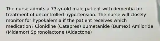 The nurse admits a 73-yr-old male patient with dementia for treatment of uncontrolled hypertension. The nurse will closely monitor for hypokalemia if the patient receives which medication? Clonidine (Catapres) Bumetanide (Bumex) Amiloride (Midamor) Spironolactone (Aldactone)