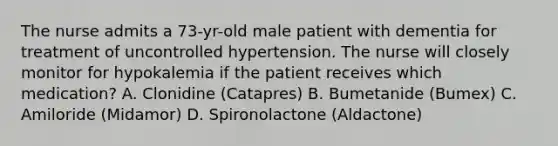 The nurse admits a 73-yr-old male patient with dementia for treatment of uncontrolled hypertension. The nurse will closely monitor for hypokalemia if the patient receives which medication? A. Clonidine (Catapres) B. Bumetanide (Bumex) C. Amiloride (Midamor) D. Spironolactone (Aldactone)