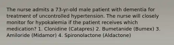 The nurse admits a 73-yr-old male patient with dementia for treatment of uncontrolled hypertension. The nurse will closely monitor for hypokalemia if the patient receives which medication? 1. Clonidine (Catapres) 2. Bumetanide (Bumex) 3. Amiloride (Midamor) 4. Spironolactone (Aldactone)