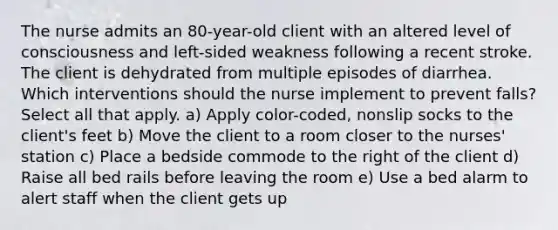 The nurse admits an 80-year-old client with an altered level of consciousness and left-sided weakness following a recent stroke. The client is dehydrated from multiple episodes of diarrhea. Which interventions should the nurse implement to prevent falls? Select all that apply. a) Apply color-coded, nonslip socks to the client's feet b) Move the client to a room closer to the nurses' station c) Place a bedside commode to the right of the client d) Raise all bed rails before leaving the room e) Use a bed alarm to alert staff when the client gets up