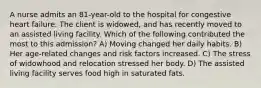 A nurse admits an 81-year-old to the hospital for congestive heart failure. The client is widowed, and has recently moved to an assisted living facility. Which of the following contributed the most to this admission? A) Moving changed her daily habits. B) Her age-related changes and risk factors increased. C) The stress of widowhood and relocation stressed her body. D) The assisted living facility serves food high in saturated fats.