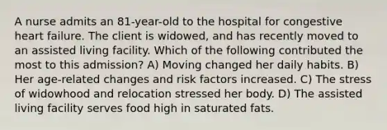 A nurse admits an 81-year-old to the hospital for congestive heart failure. The client is widowed, and has recently moved to an assisted living facility. Which of the following contributed the most to this admission? A) Moving changed her daily habits. B) Her age-related changes and risk factors increased. C) The stress of widowhood and relocation stressed her body. D) The assisted living facility serves food high in saturated fats.