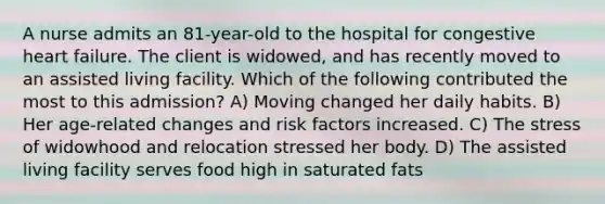 A nurse admits an 81-year-old to the hospital for congestive heart failure. The client is widowed, and has recently moved to an assisted living facility. Which of the following contributed the most to this admission? A) Moving changed her daily habits. B) Her age-related changes and risk factors increased. C) The stress of widowhood and relocation stressed her body. D) The assisted living facility serves food high in saturated fats