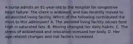 A nurse admits an 81-year-old to the hospital for congestive heart failure. The client is widowed, and has recently moved to an assisted living facility. Which of the following contributed the most to this admission? A. The assisted living facility serves food high in saturated fats. B. Moving changed her daily habits. C. The stress of widowhood and relocation stressed her body. D. Her age-related changes and risk factors increased.