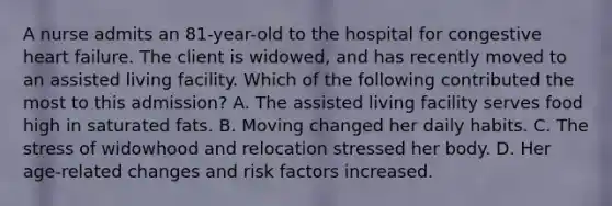 A nurse admits an 81-year-old to the hospital for congestive heart failure. The client is widowed, and has recently moved to an assisted living facility. Which of the following contributed the most to this admission? A. The assisted living facility serves food high in saturated fats. B. Moving changed her daily habits. C. The stress of widowhood and relocation stressed her body. D. Her age-related changes and risk factors increased.