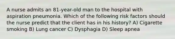 A nurse admits an 81-year-old man to the hospital with aspiration pneumonia. Which of the following risk factors should the nurse predict that the client has in his history? A) Cigarette smoking B) Lung cancer C) Dysphagia D) Sleep apnea