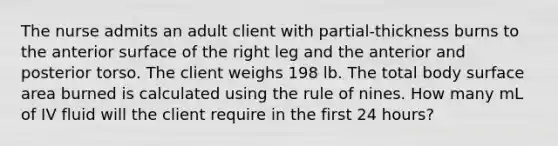 The nurse admits an adult client with partial-thickness burns to the anterior surface of the right leg and the anterior and posterior torso. The client weighs 198 lb. The total body surface area burned is calculated using the rule of nines. How many mL of IV fluid will the client require in the first 24 hours?