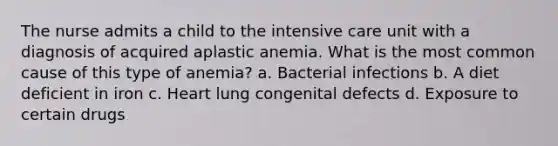 The nurse admits a child to the intensive care unit with a diagnosis of acquired aplastic anemia. What is the most common cause of this type of anemia? a. Bacterial infections b. A diet deficient in iron c. Heart lung congenital defects d. Exposure to certain drugs