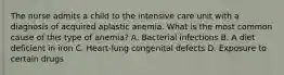 The nurse admits a child to the intensive care unit with a diagnosis of acquired aplastic anemia. What is the most common cause of this type of anemia? A. Bacterial infections B. A diet deficient in iron C. Heart-lung congenital defects D. Exposure to certain drugs