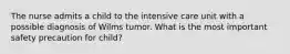 The nurse admits a child to the intensive care unit with a possible diagnosis of Wilms tumor. What is the most important safety precaution for child?