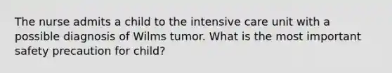 The nurse admits a child to the intensive care unit with a possible diagnosis of Wilms tumor. What is the most important safety precaution for child?