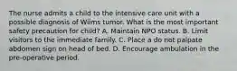 The nurse admits a child to the intensive care unit with a possible diagnosis of Wilms tumor. What is the most important safety precaution for child? A. Maintain NPO status. B. Limit visitors to the immediate family. C. Place a do not palpate abdomen sign on head of bed. D. Encourage ambulation in the pre-operative period.