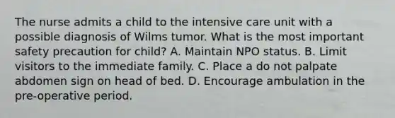 The nurse admits a child to the intensive care unit with a possible diagnosis of Wilms tumor. What is the most important safety precaution for child? A. Maintain NPO status. B. Limit visitors to the immediate family. C. Place a do not palpate abdomen sign on head of bed. D. Encourage ambulation in the pre-operative period.