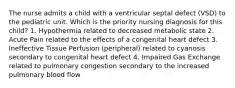 The nurse admits a child with a ventricular septal defect (VSD) to the pediatric unit. Which is the priority nursing diagnosis for this child? 1. Hypothermia related to decreased metabolic state 2. Acute Pain related to the effects of a congenital heart defect 3. Ineffective Tissue Perfusion (peripheral) related to cyanosis secondary to congenital heart defect 4. Impaired Gas Exchange related to pulmonary congestion secondary to the increased pulmonary blood flow