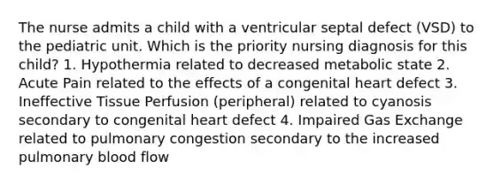 The nurse admits a child with a ventricular septal defect (VSD) to the pediatric unit. Which is the priority nursing diagnosis for this child? 1. Hypothermia related to decreased metabolic state 2. Acute Pain related to the effects of a congenital heart defect 3. Ineffective Tissue Perfusion (peripheral) related to cyanosis secondary to congenital heart defect 4. Impaired Gas Exchange related to pulmonary congestion secondary to the increased pulmonary blood flow