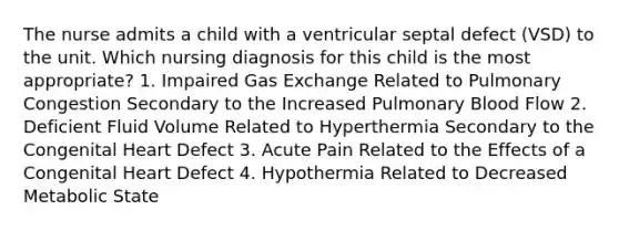 The nurse admits a child with a ventricular septal defect (VSD) to the unit. Which nursing diagnosis for this child is the most appropriate? 1. Impaired Gas Exchange Related to Pulmonary Congestion Secondary to the Increased Pulmonary Blood Flow 2. Deficient Fluid Volume Related to Hyperthermia Secondary to the Congenital Heart Defect 3. Acute Pain Related to the Effects of a Congenital Heart Defect 4. Hypothermia Related to Decreased Metabolic State