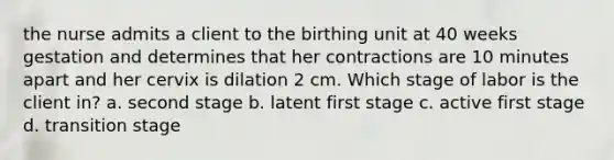 the nurse admits a client to the birthing unit at 40 weeks gestation and determines that her contractions are 10 minutes apart and her cervix is dilation 2 cm. Which stage of labor is the client in? a. second stage b. latent first stage c. active first stage d. transition stage