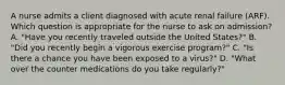 A nurse admits a client diagnosed with acute renal failure (ARF). Which question is appropriate for the nurse to ask on admission? A. "Have you recently traveled outside the United States?" B. "Did you recently begin a vigorous exercise program?" C. "Is there a chance you have been exposed to a virus?" D. "What over the counter medications do you take regularly?"