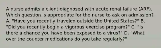 A nurse admits a client diagnosed with acute renal failure (ARF). Which question is appropriate for the nurse to ask on admission? A. "Have you recently traveled outside the United States?" B. "Did you recently begin a vigorous exercise program?" C. "Is there a chance you have been exposed to a virus?" D. "What over the counter medications do you take regularly?"