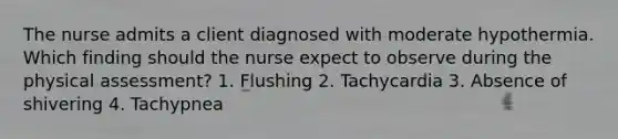 The nurse admits a client diagnosed with moderate hypothermia. Which finding should the nurse expect to observe during the physical​ assessment? 1. Flushing 2. Tachycardia 3. Absence of shivering 4. Tachypnea