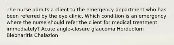 The nurse admits a client to the emergency department who has been referred by the eye clinic. Which condition is an emergency where the nurse should refer the client for medical treatment immediately? Acute angle-closure glaucoma Hordeolum Blepharitis Chalazion