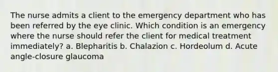 The nurse admits a client to the emergency department who has been referred by the eye clinic. Which condition is an emergency where the nurse should refer the client for medical treatment immediately? a. Blepharitis b. Chalazion c. Hordeolum d. <a href='https://www.questionai.com/knowledge/kGTf6ERP4p-acute-angle' class='anchor-knowledge'>acute angle</a>-closure glaucoma