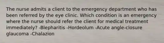 The nurse admits a client to the emergency department who has been referred by the eye clinic. Which condition is an emergency where the nurse should refer the client for medical treatment immediately? -Blepharitis -Hordeolum -Acute angle-closure glaucoma -Chalazion