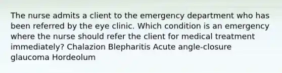 The nurse admits a client to the emergency department who has been referred by the eye clinic. Which condition is an emergency where the nurse should refer the client for medical treatment immediately? Chalazion Blepharitis Acute angle-closure glaucoma Hordeolum