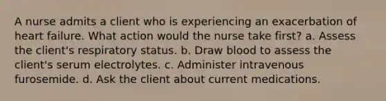 A nurse admits a client who is experiencing an exacerbation of heart failure. What action would the nurse take first? a. Assess the client's respiratory status. b. Draw blood to assess the client's serum electrolytes. c. Administer intravenous furosemide. d. Ask the client about current medications.