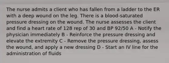 The nurse admits a client who has fallen from a ladder to the ER with a deep wound on the leg. There is a blood-saturated pressure dressing on the wound. The nurse assesses the client and find a heart rate of 128 rep of 30 and BP 92/50 A - Notify the physician immediately B - Reinforce the pressure dressing and elevate the extremity C - Remove the pressure dressing, assess the wound, and apply a new dressing D - Start an IV line for the administration of fluids